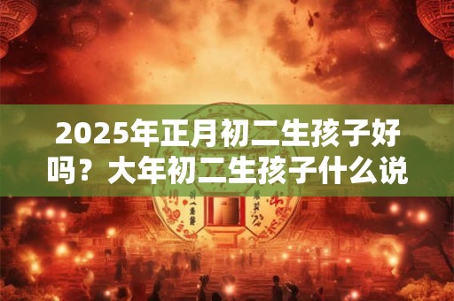 2025年正月初二生孩子好吗？大年初二生孩子什么说法？