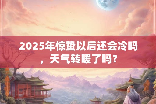 2025年惊蛰以后还会冷吗，天气转暖了吗？