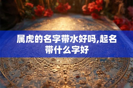 属虎的名字带水好吗,起名带什么字好