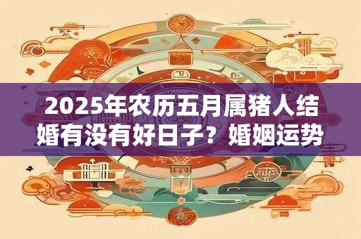2025年农历五月属猪人结婚有没有好日子？婚姻运势怎么样？