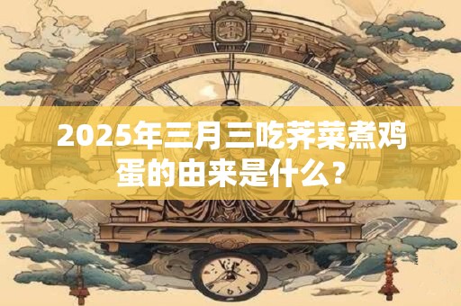 2025年三月三吃荠菜煮鸡蛋的由来是什么？