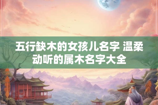 五行缺木的女孩儿名字 温柔动听的属木名字大全