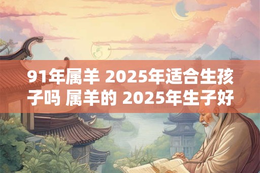 91年属羊 2025年适合生孩子吗 属羊的 2025年生子好不好