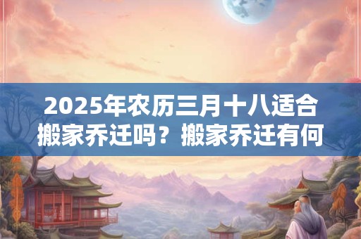 2025年农历三月十八适合搬家乔迁吗？搬家乔迁有何禁忌？