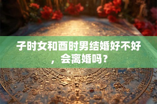 子时女和酉时男结婚好不好，会离婚吗？