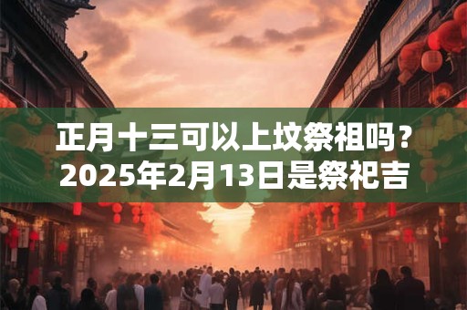 正月十三可以上坟祭祖吗？2025年2月13日是祭祀吉日吗？