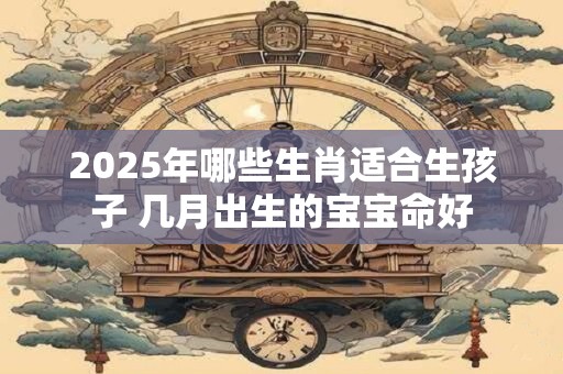 2025年哪些生肖适合生孩子 几月出生的宝宝命好 2025年哪些生肖适合生孩子 几月出生的宝宝命好