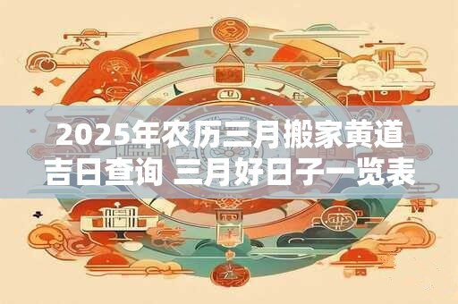 2025年农历三月搬家黄道吉日查询 三月好日子一览表