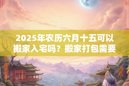 2025年农历六月十五可以搬家入宅吗？搬家打包需要的东西