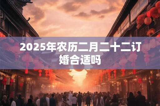 2025年农历二月二十二订婚合适吗 2025年农历二月二十二订婚合适吗