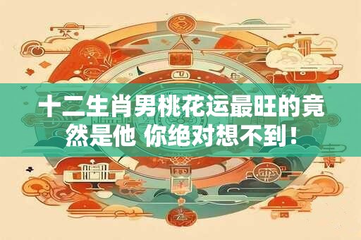 十二生肖男桃花运最旺的竟然是他 你绝对想不到！
