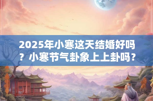 2025年小寒这天结婚好吗?小寒节气卦象上上卦吗? 2025年小寒这天结婚好吗?小寒节气卦象上上卦吗?