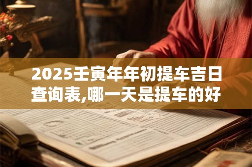 2025壬寅年年初提车吉日查询表,哪一天是提车的好日子？