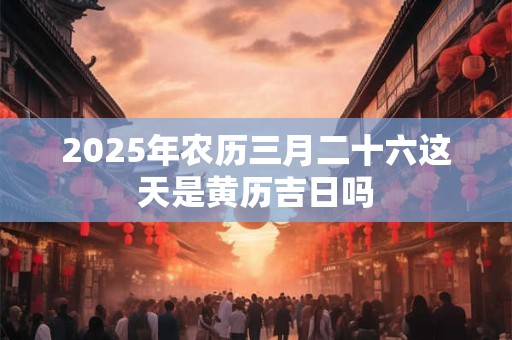 2025年农历三月二十六这天是黄历吉日吗