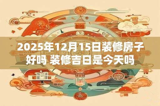 详细阅读:2025年12月15日装修房子好吗 装修吉日是今天吗 2025年12月15日装修房子好吗 装修吉日是今天吗