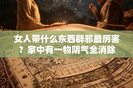 女人带什么东西辟邪最厉害？家中有一物阴气全消除