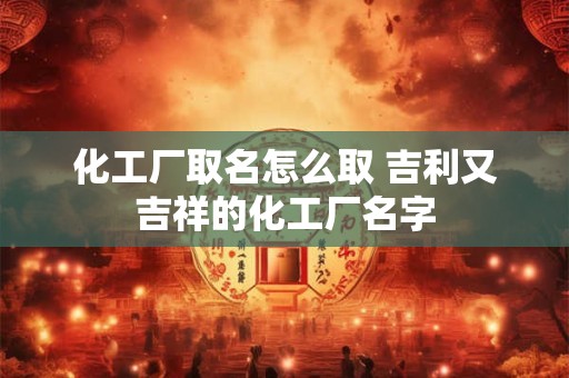 化工厂取名怎么取 吉利又吉祥的化工厂名字