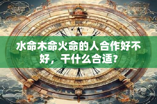 水命木命火命的人合作好不好，干什么合适？