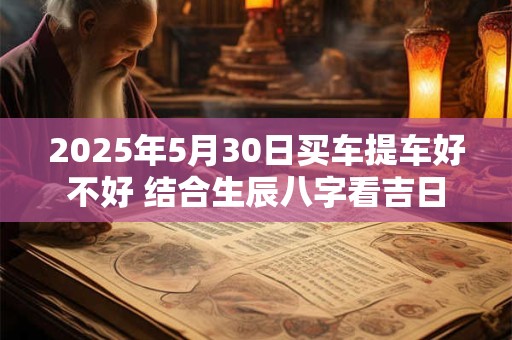 2025年5月30日买车提车好不好 结合生辰八字看吉日 2025年5月30日买车提车好不好 结合生辰八字看吉日