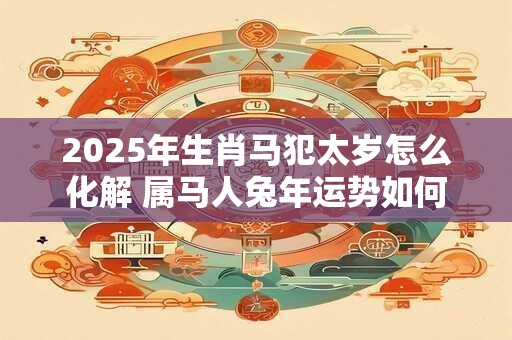 2025年生肖马犯太岁怎么化解 属马人兔年运势如何