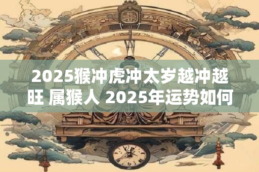 2025猴冲虎冲太岁越冲越旺 属猴人 2025年运势如何