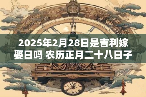 2025年2月28日是吉利嫁娶日吗 农历正月二十八日子如何