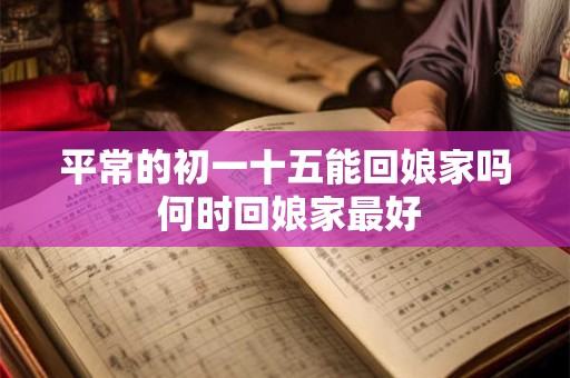 平常的初一十五能回娘家吗 何时回娘家最好 平常的初一十五能回娘家吗 何时回娘家最好