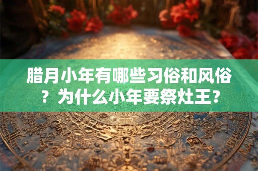 腊月小年有哪些习俗和风俗？为什么小年要祭灶王？