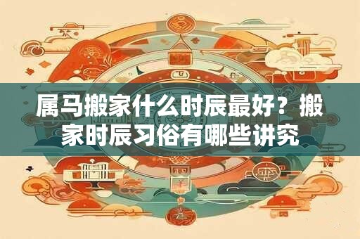 属马搬家什么时辰最好？搬家时辰习俗有哪些讲究