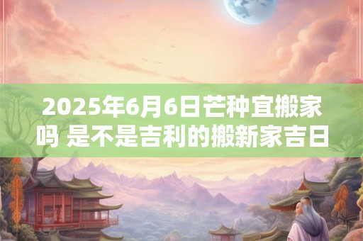 2025年6月6日芒种宜搬家吗 是不是吉利的搬新家吉日