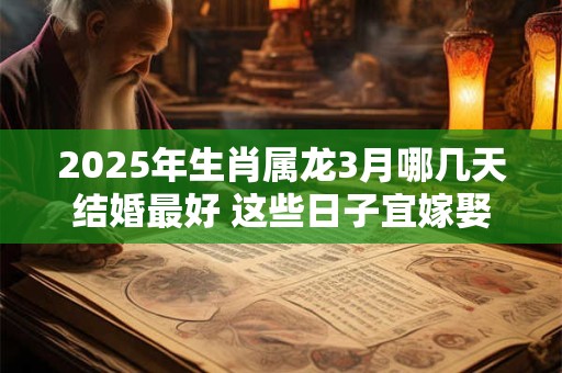 2025年生肖属龙3月哪几天结婚最好 这些日子宜嫁娶