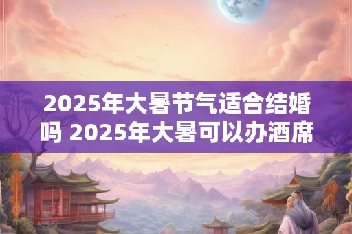 2025年大暑节气适合结婚吗 2025年大暑可以办酒席吗
