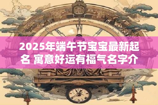 2025年端午节宝宝最新起名 寓意好运有福气名字介绍