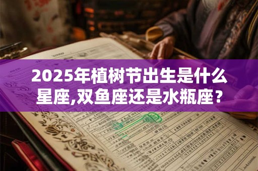 2025年植树节出生是什么星座,双鱼座还是水瓶座？