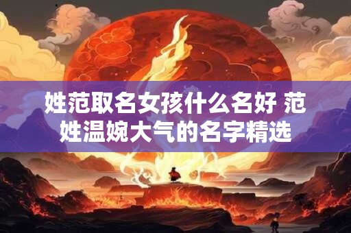 姓范取名女孩什么名好 范姓温婉大气的名字精选