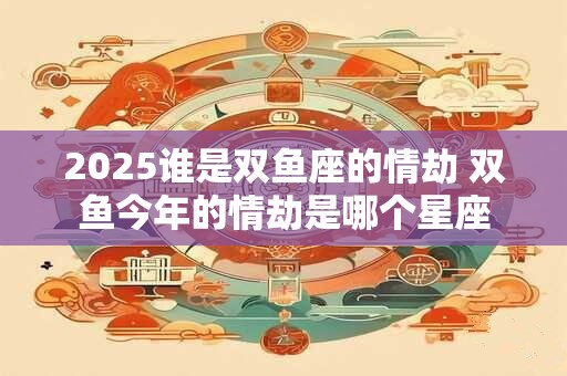 2025谁是双鱼座的情劫 双鱼今年的情劫是哪个星座