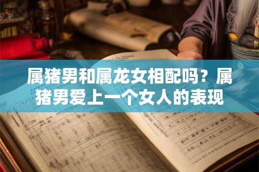 属猪男和属龙女相配吗？属猪男爱上一个女人的表现