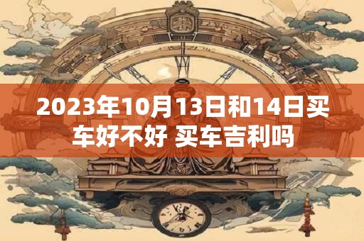 2023年10月13日和14日买车好不好 买车吉利吗
