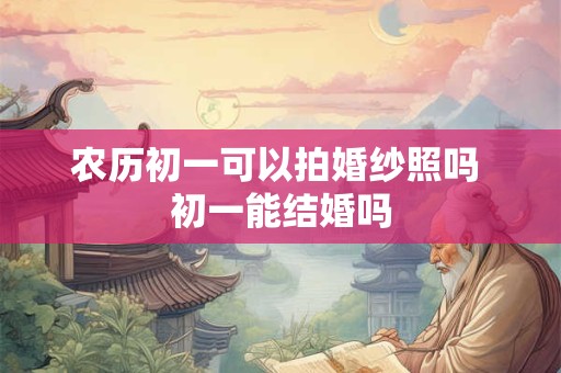 农历初一可以拍婚纱照吗 初一能结婚吗 农历初一可以拍婚纱照吗 初一能结婚吗