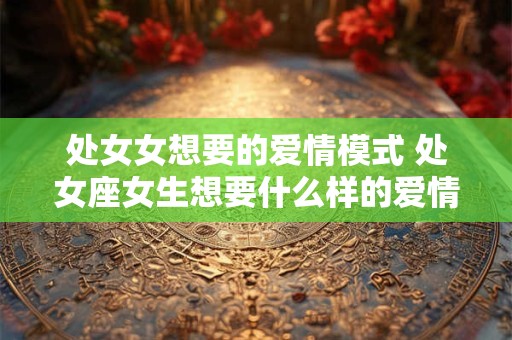 处女女想要的爱情模式 处女座女生想要什么样的爱情