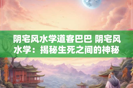 阴宅风水学道客巴巴 阴宅风水学：揭秘生死之间的神秘联系