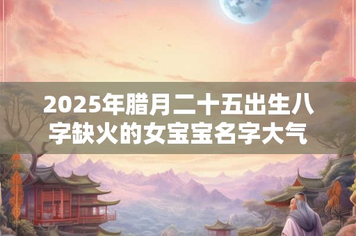 2025年腊月二十五出生八字缺火的女宝宝名字大气
