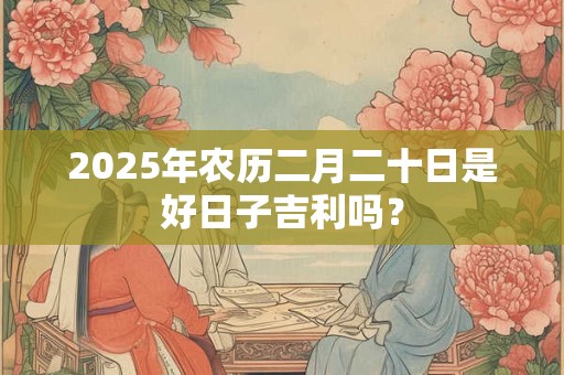 2025年农历二月二十日是好日子吉利吗？