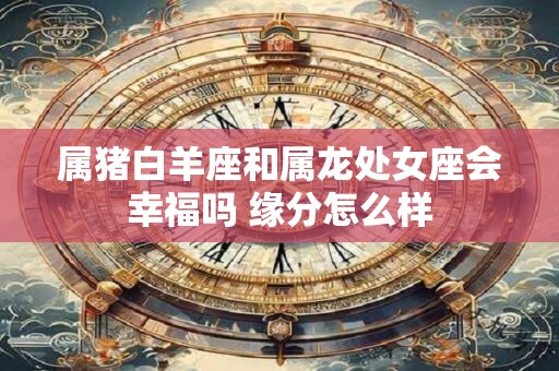 属猪白羊座和属龙处女座会幸福吗 缘分怎么样