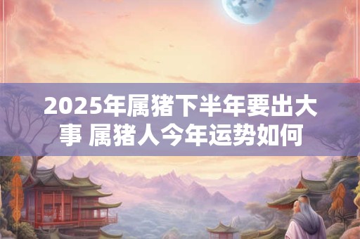 2025年属猪下半年要出大事 属猪人今年运势如何
