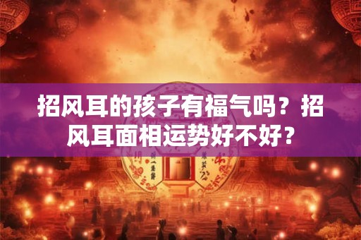 招风耳的孩子有福气吗？招风耳面相运势好不好？