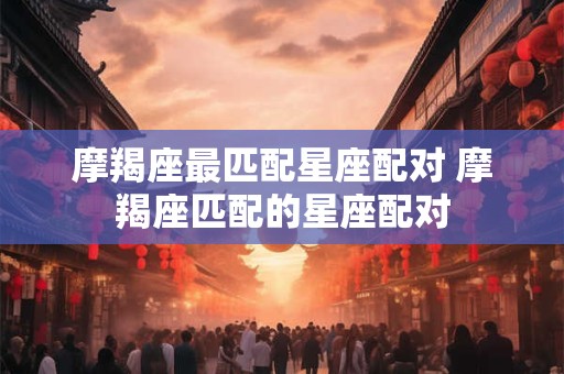 摩羯座最匹配星座配对 摩羯座匹配的星座配对