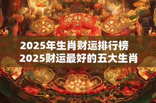2025年生肖财运排行榜   2025财运最好的五大生肖