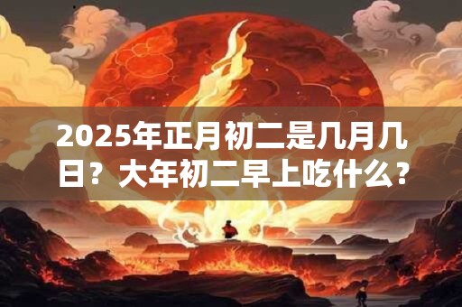 2025年正月初二是几月几日？大年初二早上吃什么？