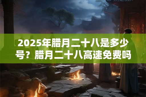 2025年腊月二十八是多少号？腊月二十八高速免费吗？